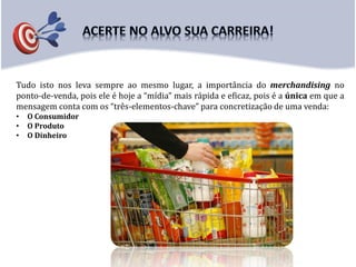 Tudo isto nos leva sempre ao mesmo lugar, a importância do merchandising no
ponto-de-venda, pois ele é hoje a “mídia” mais rápida e eficaz, pois é a única em que a
mensagem conta com os “três-elementos-chave” para concretização de uma venda:
• O Consumidor
• O Produto
• O Dinheiro
 