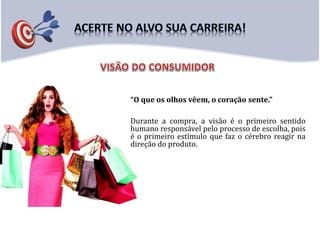 “O que os olhos vêem, o coração sente.”
Durante a compra, a visão é o primeiro sentido
humano responsável pelo processo de escolha, pois
é o primeiro estímulo que faz o cérebro reagir na
direção do produto.
 