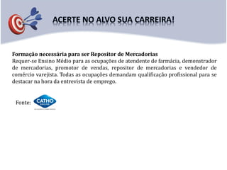 Formação necessária para ser Repositor de Mercadorias
Requer-se Ensino Médio para as ocupações de atendente de farmácia, demonstrador
de mercadorias, promotor de vendas, repositor de mercadorias e vendedor de
comércio varejista. Todas as ocupações demandam qualificação profissional para se
destacar na hora da entrevista de emprego.
Fonte:
 