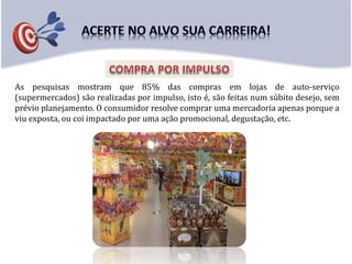 As pesquisas mostram que 85% das compras em lojas de auto-serviço
(supermercados) são realizadas por impulso, isto é, são feitas num súbito desejo, sem
prévio planejamento. O consumidor resolve comprar uma mercadoria apenas porque a
viu exposta, ou coi impactado por uma ação promocional, degustação, etc.
 