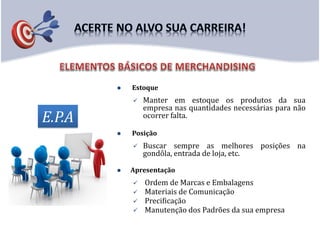  Estoque
 Manter em estoque os produtos da sua
empresa nas quantidades necessárias para não
ocorrer falta.
 Posição
 Buscar sempre as melhores posições na
gondôla, entrada de loja, etc.
 Apresentação
 Ordem de Marcas e Embalagens
 Materiais de Comunicação
 Precificação
 Manutenção dos Padrões da sua empresa
E.P.A
 