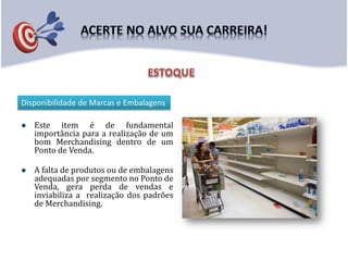  Este item é de fundamental
importância para a realização de um
bom Merchandising dentro de um
Ponto de Venda.
 A falta de produtos ou de embalagens
adequadas por segmento no Ponto de
Venda, gera perda de vendas e
inviabiliza a realização dos padrões
de Merchandising.
Disponibilidade de Marcas e Embalagens
 