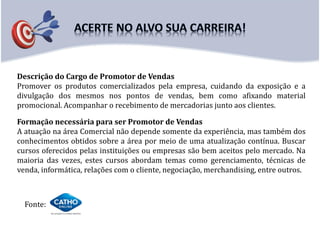 Descrição do Cargo de Promotor de Vendas
Promover os produtos comercializados pela empresa, cuidando da exposição e a
divulgação dos mesmos nos pontos de vendas, bem como afixando material
promocional. Acompanhar o recebimento de mercadorias junto aos clientes.
Fonte:
Formação necessária para ser Promotor de Vendas
A atuação na área Comercial não depende somente da experiência, mas também dos
conhecimentos obtidos sobre a área por meio de uma atualização contínua. Buscar
cursos oferecidos pelas instituições ou empresas são bem aceitos pelo mercado. Na
maioria das vezes, estes cursos abordam temas como gerenciamento, técnicas de
venda, informática, relações com o cliente, negociação, merchandising, entre outros.
 