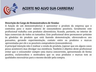 Descrição do Cargo de Demonstradora de Vendas
A função de um demonstrador(a) é apresentar o produto da empresa que o
contratou para o maior número de consumidores possíveis. Geralmente este
profissional trabalha com produtos alimentícios, ficando, portanto, no interior de
lojas comerciais de todos os tamanhos. Este profissional deve permanecer próximo
às gôndolas do produto que está fazendo demonstração, oferecendo-os aos
passantes, gerando experimentação, contato entre os produtos e marcas
apresentadas por ele e os possíveis compradores (consumidores).
A principal intenção não é realizar a venda do produto, (apesar que em alguns casos
possa acontecer) mas divulgar sua existência. Também é objetivo deste profissional
evitar que o consumidor compre uma marca concorrente, apresentando de forma
positiva, esclarecedora e motivadora que os seus produtos e marcas tem as
qualidades necessárias para o mesmo decidir pela compra.
 