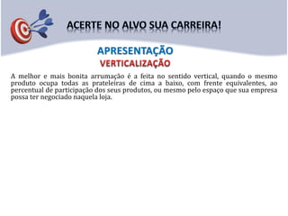 A melhor e mais bonita arrumação é a feita no sentido vertical, quando o mesmo
produto ocupa todas as prateleiras de cima a baixo, com frente equivalentes, ao
percentual de participação dos seus produtos, ou mesmo pelo espaço que sua empresa
possa ter negociado naquela loja.
APRESENTAÇÃO
 