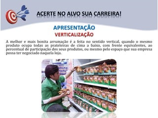 A melhor e mais bonita arrumação é a feita no sentido vertical, quando o mesmo
produto ocupa todas as prateleiras de cima a baixo, com frente equivalentes, ao
percentual de participação dos seus produtos, ou mesmo pelo espaço que sua empresa
possa ter negociado naquela loja.
APRESENTAÇÃO
 
