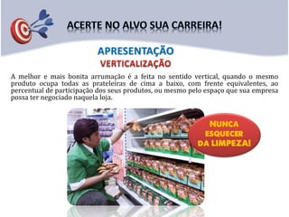A melhor e mais bonita arrumação é a feita no sentido vertical, quando o mesmo
produto ocupa todas as prateleiras de cima a baixo, com frente equivalentes, ao
percentual de participação dos seus produtos, ou mesmo pelo espaço que sua empresa
possa ter negociado naquela loja.
APRESENTAÇÃO
 