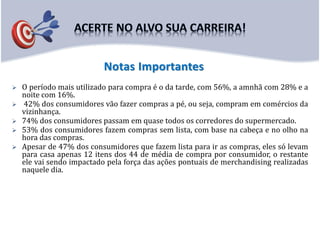  O período mais utilizado para compra é o da tarde, com 56%, a amnhã com 28% e a
noite com 16%.
 42% dos consumidores vão fazer compras a pé, ou seja, compram em comércios da
vizinhança.
 74% dos consumidores passam em quase todos os corredores do supermercado.
 53% dos consumidores fazem compras sem lista, com base na cabeça e no olho na
hora das compras.
 Apesar de 47% dos consumidores que fazem lista para ir as compras, eles só levam
para casa apenas 12 itens dos 44 de média de compra por consumidor, o restante
ele vai sendo impactado pela força das ações pontuais de merchandising realizadas
naquele dia.
Notas Importantes
 