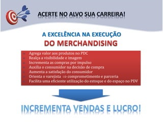  Agrega valor aos produtos no PDC
 Realça a visibilidade e imagem
 Incrementa as compras por impulso
 Auxilia o consumidor na decisão de compra
 Aumenta a satisfação do consumidor
 Orienta o varejista  comprometimento e parceria
 Facilita uma eficiente utilização do estoque e do espaço no PDV
A EXCELÊNCIA NA EXECUÇÃO
 