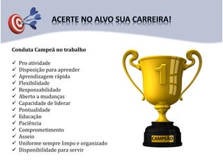 Conduta Campeã no trabalho
 Pro atividade
 Disposição para aprender
 Aprendizagem rápida
 Flexibilidade
 Responsabilidade
 Aberto a mudanças
 Capacidade de liderar
 Pontualidade
 Educação
 Paciência
 Comprometimento
 Asseio
 Uniforme sempre limpo e organizado
 Disponibilidade para servir
CAMPEÃO
 