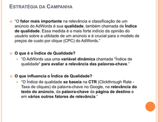 EstratégiadaCampanha“O fator mais importante na relevância e classificação de um anúncio do AdWords é sua qualidade, também chamada de Índice de qualidade. Essa medida é o mais forte indício da opinião do usuário sobre a utilidade de um anúncio e é crucial para o modelo de preços de custo por clique (CPC) do AdWords.”O que é o Índice de Qualidade?“O AdWords usa uma variável dinâmica chamada "Índice de qualidade" para avaliar a relevância das palavras-chave.” O queinfluencia o Índice de Qualidade?“O Índice de qualidade se baseia na CTR (Clickthrough Rate - Taxa de cliques) da palavra-chave no Google, na relevância do texto do anúncio, da palavra-chave da página de destino e em vários outros fatores de relevância.”