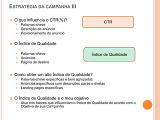 Estratégiadacampanha IIIO queinfluencia o CTR(%)?Palavras-chaveDescrição do anúncioPosicionamento do anúncioO Índice de QualidadePalavras-chaveAnúnciosPágina de destinoComo obter um alto Índice de Qualidade?Palavras-chaveespecíficas e bemagrupadasAnúnciosespecíficos com descriçõesclaras e diretasLanding pages específicasO Índice de Qualidade e o meuobjetivoAtuenosfatoresqueinfluenciam o Índice de Qualidade de acordo com o Objetivo de suaCampanhaCTRÍndice de Qualidade
