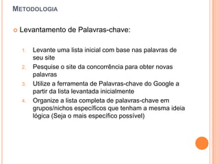 MetodologiaLevantamento de Palavras-chave:Levanteumalistainicial com base naspalavras de seu sitePesquise o site daconcorrênciaparaobter novas palavrasUtilize a ferramenta de Palavras-chave do Google a partirdalistalevantadainicialmenteOrganize a listacompleta de palavras-chaveemgrupos/nichosespecíficosquetenham a mesmaideialógica (Seja o maisespecíficopossível)