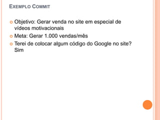 Exemplo CommitObjetivo: Gerarvenda no site em especial de vídeosmotivacionaisMeta: Gerar 1.000 vendas/mêsTerei de colocaralgumcódigo do Google no site? Sim