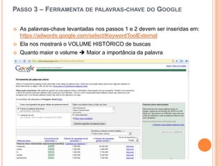 Passo 3 – Ferramenta de palavras-chave do Google As palavras-chavelevantadasnospassos 1 e 2 devem ser inseridasem:https://adwords.google.com/select/KeywordToolExternalElanosmostrará o VOLUME HISTÓRICO de buscasQuantomaior o volume  Maior a importânciadapalavra