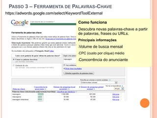 Passo 3 – Ferramenta de Palavras-Chavehttps://adwords.google.com/select/KeywordToolExternalComo funcionaDescubra novas palavras-chave a partir de palavras, frases ou URLs.Principais informaçõesVolume de busca mensal