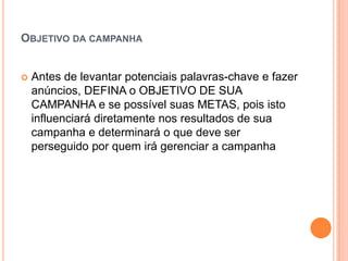 ObjetivodacampanhaAntes de levantarpotenciaispalavras-chave e fazeranúncios, DEFINA o OBJETIVO DE SUA CAMPANHA e se possívelsuas METAS, poisistoinfluenciarádiretamentenosresultados de suacampanha e determinará o quedeve ser perseguidoporquemirágerenciar a campanha