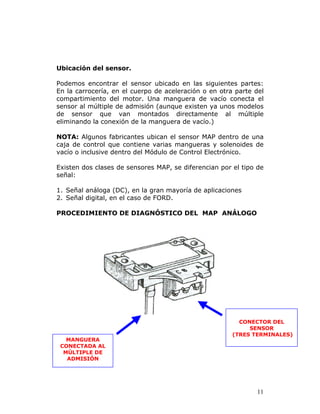 11
Ubicación del sensor.
Podemos encontrar el sensor ubicado en las siguientes partes:
En la carrocería, en el cuerpo de aceleración o en otra parte del
compartimiento del motor. Una manguera de vacío conecta el
sensor al múltiple de admisión (aunque existen ya unos modelos
de sensor que van montados directamente al múltiple
eliminando la conexión de la manguera de vacío.)
NOTA: Algunos fabricantes ubican el sensor MAP dentro de una
caja de control que contiene varias mangueras y solenoides de
vacío o inclusive dentro del Módulo de Control Electrónico.
Existen dos clases de sensores MAP, se diferencian por el tipo de
señal:
1. Señal análoga (DC), en la gran mayoría de aplicaciones
2. Señal digital, en el caso de FORD.
PROCEDIMIENTO DE DIAGNÓSTICO DEL MAP ANÁLOGO
MANGUERA
CONECTADA AL
MÚLTIPLE DE
ADMISIÓN
CONECTOR DEL
SENSOR
(TRES TERMINALES)
 