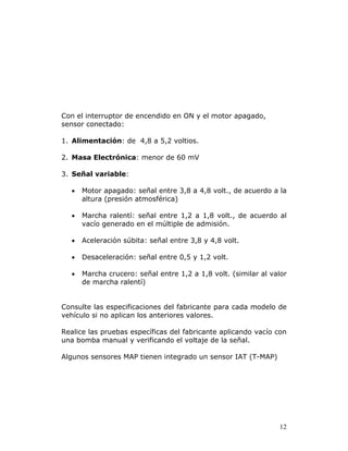 12
Con el interruptor de encendido en ON y el motor apagado,
sensor conectado:
1. Alimentación: de 4,8 a 5,2 voltios.
2. Masa Electrónica: menor de 60 mV
3. Señal variable:
• Motor apagado: señal entre 3,8 a 4,8 volt., de acuerdo a la
altura (presión atmosférica)
• Marcha ralentí: señal entre 1,2 a 1,8 volt., de acuerdo al
vacío generado en el múltiple de admisión.
• Aceleración súbita: señal entre 3,8 y 4,8 volt.
• Desaceleración: señal entre 0,5 y 1,2 volt.
• Marcha crucero: señal entre 1,2 a 1,8 volt. (similar al valor
de marcha ralentí)
Consulte las especificaciones del fabricante para cada modelo de
vehículo si no aplican los anteriores valores.
Realice las pruebas específicas del fabricante aplicando vacío con
una bomba manual y verificando el voltaje de la señal.
Algunos sensores MAP tienen integrado un sensor IAT (T-MAP)
 