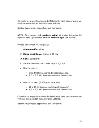 20
Consulte las especificaciones del fabricante para cada modelo de
vehículo si no aplican los anteriores valores.
Realice las pruebas específicas del fabricante.
NOTA: Si el sensor NO produce señal, el ancho del pulso del
inyector será típicamente cuatro veces mayor del normal.
Prueba del sensor MAF (digital):
1. Alimentación: VPwr
2. Masa electrónica: menor a 60 mV
3. Señal variable:
• Sensor desconectado: VRef - 4,8 a 5,2 volt.
• Marcha ralentí:
30 a 50 Hz (sensores de baja frecuencia)
2,5 a 3,0 KHz (sensores de alta frecuencia)
• Marcha crucero (3,500 rpm estables):
70 a 75 Hz (sensores de baja frecuencia)
4,5 a 5,0 KHz (sensores de alta frecuencia)
Consulte las especificaciones del fabricante para cada modelo de
vehículo si no aplican los anteriores valores.
Realice las pruebas específicas del fabricante.
 