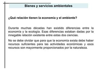 ¿Qué relación tienen la economía y el ambiente?
Durante muchas décadas han existido diferencias entre la
economía y la ecología. Esas diferencias estaban dadas por la
innegable relación existente entre estas dos ciencias.
No se debe olvidar que para que la economía exista debe haber
recursos suficientes para las actividades económicas y esos
recursos son mayormente proporcionados por la naturaleza.
Bienes y servicios ambientales
 