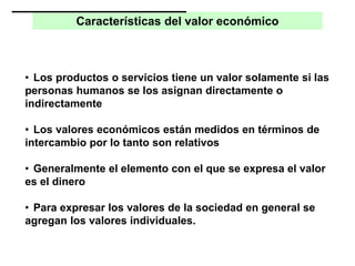 Características del valor económico
• Los productos o servicios tiene un valor solamente si las
personas humanos se los asignan directamente o
indirectamente
• Los valores económicos están medidos en términos de
intercambio por lo tanto son relativos
• Generalmente el elemento con el que se expresa el valor
es el dinero
• Para expresar los valores de la sociedad en general se
agregan los valores individuales.
 