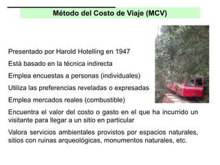 Método del Costo de Viaje (MCV)
Presentado por Harold Hotelling en 1947
Está basado en la técnica indirecta
Emplea encuestas a personas (individuales)
Utiliza las preferencias reveladas o expresadas
Emplea mercados reales (combustible)
Encuentra el valor del costo o gasto en el que ha incurrido un
visitante para llegar a un sitio en particular
Valora servicios ambientales provistos por espacios naturales,
sitios con ruinas arqueológicas, monumentos naturales, etc.
 