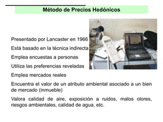 Método de Precios Hedónicos
Presentado por Lancaster en 1966
Está basado en la técnica indirecta
Emplea encuestas a personas
Utiliza las preferencias reveladas
Emplea mercados reales
Encuentra el valor de un atributo ambiental asociado a un bien
de mercado (inmueble)
Valora calidad de aire, exposición a ruidos, malos olores,
riesgos ambientales, calidad de agua, etc.
 