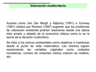 Valoración multicriterio
Autores como Van Der Bergh y Nijkamp (1991) o Conway
(1991) citados por Romero (1997) sugieren que los problemas
de valoración ambiental podrían resolverse desde una óptica
más amplia y alejada de la economía clásica como lo es la
teoría de la decisión multicriterio.
Se trata a los activos ambientales como objetivos a maximizar
desde el punto de vista matemático. Los mismos siguen
manteniendo las variables originales como unidades
monetarias, numero de visitantes metros cúbicos de madera,
etc.
 