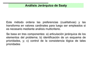 Análisis Jerárquico de Saaty
Este método ordena las preferencias (cualitativas) y las
transforma en valores cardinales para luego ser empleados si
es necesario mediante análisis multicriterio.
Se basa en tres componentes: a) articulación jerárquica de los
elementos del problema; b) identificación de un esquema de
prioridades, y; c) control de la consistencia lógica de tales
prioridades
 