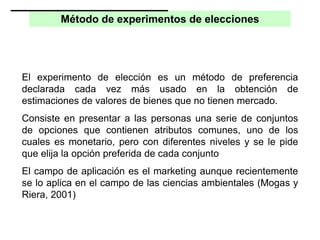 Método de experimentos de elecciones
El experimento de elección es un método de preferencia
declarada cada vez más usado en la obtención de
estimaciones de valores de bienes que no tienen mercado.
Consiste en presentar a las personas una serie de conjuntos
de opciones que contienen atributos comunes, uno de los
cuales es monetario, pero con diferentes niveles y se le pide
que elija la opción preferida de cada conjunto
El campo de aplicación es el marketing aunque recientemente
se lo aplica en el campo de las ciencias ambientales (Mogas y
Riera, 2001)
 