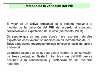 Método de la variación del PIB
El valor de un activo ambiental se lo obtiene mediante la
medida de la variación del PIB de acuerdo al consumo,
conservación o explotación del mismo (Sarmiento, 2003).
Se supone que en una zona donde haya recursos naturales
explotados esos valores se manifiestan en incrementos de PIB.
Tales variaciones macroeconómicas reflejan el valor del activo
ambiental.
Lo mismo sucede si es que se quiere valorar la conservación
de áreas protegidas. Bastará mirar las cifras del PIB que se
destinan a la conservación y protección de los recursos
naturales
 