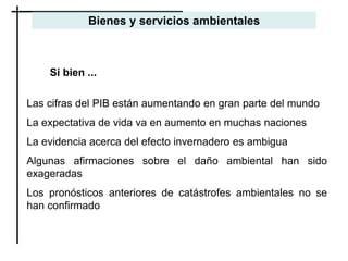 Si bien ...
Las cifras del PIB están aumentando en gran parte del mundo
La expectativa de vida va en aumento en muchas naciones
La evidencia acerca del efecto invernadero es ambigua
Algunas afirmaciones sobre el daño ambiental han sido
exageradas
Los pronósticos anteriores de catástrofes ambientales no se
han confirmado
Bienes y servicios ambientales
 