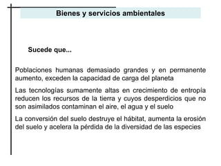 Sucede que...
Poblaciones humanas demasiado grandes y en permanente
aumento, exceden la capacidad de carga del planeta
Las tecnologías sumamente altas en crecimiento de entropía
reducen los recursos de la tierra y cuyos desperdicios que no
son asimilados contaminan el aire, el agua y el suelo
La conversión del suelo destruye el hábitat, aumenta la erosión
del suelo y acelera la pérdida de la diversidad de las especies
Bienes y servicios ambientales
 