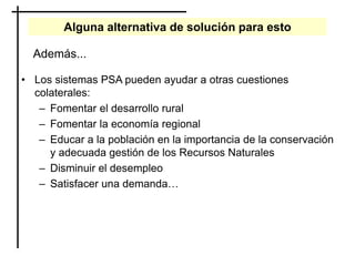 Alguna alternativa de solución para esto
• Los sistemas PSA pueden ayudar a otras cuestiones
colaterales:
– Fomentar el desarrollo rural
– Fomentar la economía regional
– Educar a la población en la importancia de la conservación
y adecuada gestión de los Recursos Naturales
– Disminuir el desempleo
– Satisfacer una demanda…
Además...
 
