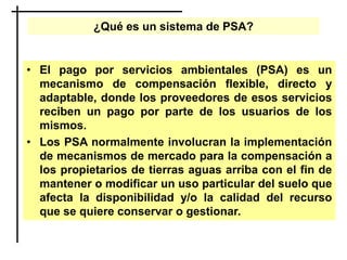 ¿Qué es un sistema de PSA?
• El pago por servicios ambientales (PSA) es un
mecanismo de compensación flexible, directo y
adaptable, donde los proveedores de esos servicios
reciben un pago por parte de los usuarios de los
mismos.
• Los PSA normalmente involucran la implementación
de mecanismos de mercado para la compensación a
los propietarios de tierras aguas arriba con el fin de
mantener o modificar un uso particular del suelo que
afecta la disponibilidad y/o la calidad del recurso
que se quiere conservar o gestionar.
 