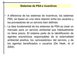 Sistemas de PSA e incentivos
• A diferencia de los sistemas de incentivos, los sistemas
PSA, se basan en una clara relación entre los usuarios y
los proveedores de un servicio bien definido.
• La idea fundamental de los sistemas de PSA es crear un
mercado para un servicio ambiental que habitualmente
no tiene precio. El sistema parte de la identificación de
agentes económicos responsables de la externalidad
ambiental positiva, los «proveedores» del servicio, y de
los agentes beneficiados o usuarios (De Heek, et al
2004).
 