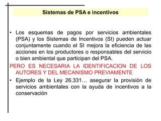 Sistemas de PSA e incentivos
• Los esquemas de pagos por servicios ambientales
(PSA) y los Sistemas de Incentivos (SI) pueden actuar
conjuntamente cuando el SI mejora la eficiencia de las
acciones en los productores o responsables del servicio
o bien ambiental que participan del PSA.
PERO ES NECESARIA LA IDENTIFICACION DE LOS
AUTORES Y DEL MECANISMO PREVIAMENTE
• Ejemplo de la Ley 26.331… asegurar la provisión de
servicios ambientales con la ayuda de incentivos a la
conservación
 