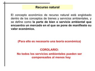 El concepto económico de recurso natural está englobado
dentro de los conceptos de bienes y servicios ambientales, y
se define como la parte de bien o servicio ambiental que
encuentra un mercado en el que se pone de manifiesto su
valor económico.
(Para ello es necesario una teoría económica)
COROLARIO:
No todos los servicios ambientales pueden ser
compensados al menos hoy
Recurso natural
 
