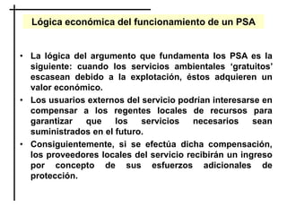 Lógica económica del funcionamiento de un PSA
• La lógica del argumento que fundamenta los PSA es la
siguiente: cuando los servicios ambientales ‘gratuitos’
escasean debido a la explotación, éstos adquieren un
valor económico.
• Los usuarios externos del servicio podrían interesarse en
compensar a los regentes locales de recursos para
garantizar que los servicios necesarios sean
suministrados en el futuro.
• Consiguientemente, si se efectúa dicha compensación,
los proveedores locales del servicio recibirán un ingreso
por concepto de sus esfuerzos adicionales de
protección.
 