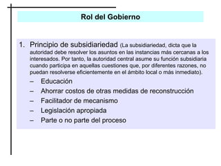Rol del Gobierno
1. Principio de subsidiariedad (La subsidiariedad, dicta que la
autoridad debe resolver los asuntos en las instancias más cercanas a los
interesados. Por tanto, la autoridad central asume su función subsidiaria
cuando participa en aquellas cuestiones que, por diferentes razones, no
puedan resolverse eficientemente en el ámbito local o más inmediato).
– Educación
– Ahorrar costos de otras medidas de reconstrucción
– Facilitador de mecanismo
– Legislación apropiada
– Parte o no parte del proceso
 