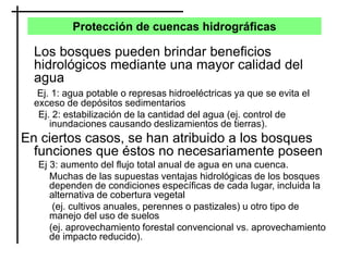Protección de cuencas hidrográficas
Los bosques pueden brindar beneficios
hidrológicos mediante una mayor calidad del
agua
Ej. 1: agua potable o represas hidroeléctricas ya que se evita el
exceso de depósitos sedimentarios
Ej. 2: estabilización de la cantidad del agua (ej. control de
inundaciones causando deslizamientos de tierras).
En ciertos casos, se han atribuido a los bosques
funciones que éstos no necesariamente poseen
Ej 3: aumento del flujo total anual de agua en una cuenca.
Muchas de las supuestas ventajas hidrológicas de los bosques
dependen de condiciones específicas de cada lugar, incluida la
alternativa de cobertura vegetal
(ej. cultivos anuales, perennes o pastizales) u otro tipo de
manejo del uso de suelos
(ej. aprovechamiento forestal convencional vs. aprovechamiento
de impacto reducido).
 
