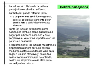 Belleza paisajística• La valoración clásica de la belleza
paisajística es el valor hedónico.
• La “belleza” puede referirse tanto:
– a un panorama escénico en general,
– como al posible avistamiento de un
animal raro o carismático en estado
silvestre.
• Tanto los turistas extranjeros como
nacionales también están dispuestos a
pagar por la belleza escénica y éste
constituye el valor más importante en los
países en desarrollo.
• Frecuentemente, los turistas muestran su
disposición a pagar por esta belleza
mediante costos elevados de viaje para
llegar a un sitio atractivo y, en ciertos
casos, cobros adicionales de entrada,
costos de alojamiento más altos de lo
normal y otros cobros.
 