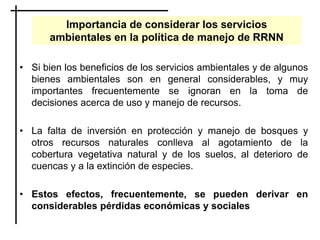 Importancia de considerar los servicios
ambientales en la política de manejo de RRNN
• Si bien los beneficios de los servicios ambientales y de algunos
bienes ambientales son en general considerables, y muy
importantes frecuentemente se ignoran en la toma de
decisiones acerca de uso y manejo de recursos.
• La falta de inversión en protección y manejo de bosques y
otros recursos naturales conlleva al agotamiento de la
cobertura vegetativa natural y de los suelos, al deterioro de
cuencas y a la extinción de especies.
• Estos efectos, frecuentemente, se pueden derivar en
considerables pérdidas económicas y sociales
 