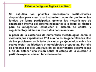 Estudio de figuras legales a utilizar
Se estudian los posibles mecanismos institucionales
disponibles para crear una institución capaz de gestionar los
fondos de forma participativa, generar los mecanismos de
adaptación interna del sistema necesarios a lo largo del tiempo
para su autogestión, establecer el sistema de control y
seguimiento y minimizar los costos de transacción.
A pesar de la existencia de numerosas metodologías como la
mostrada, las experiencias PSA aun no están generalizadas Uno
de los problemas es la falta de casos ya ejecutados sobre las
cuales testar las hipótesis o metodologías propuestas. Por ello
se presenta por ello una revisión de experiencias desarrolladas
a fin de obtener una visión sobre el estado de la cuestión a
partir de experiencias en funcionamiento.
 