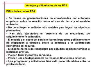 Ventajas y dificultades de los PSA
- Se basan en generalizaciones no corroboradas por enfoques
empíricos sobre la relación entre el uso de tierra y el servicio
ambiental.
- No constituyen el método más rentable para lograr los objetivos
planteados.
- Han sido ejecutados en ausencia de un mecanismo de
seguimiento o fiscalización.
- El modelo y el costo del servicio fueron impuestos políticamente y
no responden a estudios sobre la demanda o la valorización
económica del recurso.
- El diseño no ha sido respaldado por estudios socioeconómicos o
biofísicos previos.
- Pueden tener incentivos perversos.
- Poseen una alta dependencia de recursos financieros externos.
- Los programas y actividades han sido poco difundidos entre la
población local.
Dificultades de los PSA
 