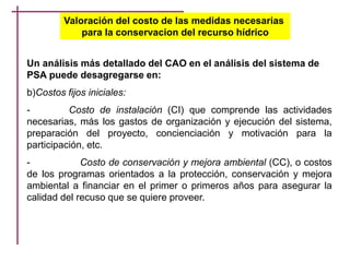 Valoración del costo de las medidas necesarias
para la conservacion del recurso hídrico
Un análisis más detallado del CAO en el análisis del sistema de
PSA puede desagregarse en:
b)Costos fijos iniciales:
- Costo de instalación (CI) que comprende las actividades
necesarias, más los gastos de organización y ejecución del sistema,
preparación del proyecto, concienciación y motivación para la
participación, etc.
- Costo de conservación y mejora ambiental (CC), o costos
de los programas orientados a la protección, conservación y mejora
ambiental a financiar en el primer o primeros años para asegurar la
calidad del recuso que se quiere proveer.
 
