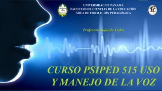 CURSO PSIPED 515 USO
Y MANEJO DE LA VOZ
UNIVERSIDAD DE PANAMÁ
FACULTAD DE CIENCIAS DE LA EDUCACIÓN
ÁREA DE FORMACIÓN PEDAGÓGICA
Profesora Yolanda Cohn
 