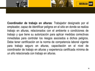 L o g o
10
Coordinador de trabajo en alturas: Trabajador designado por el
empleador, capaz de identificar peligros en el sitio en donde se realiza
trabajo en alturas, relacionados con el ambiente o condiciones de
trabajo y que tiene su autorización para aplicar medidas correctivas
inmediatas para controlar los riesgos asociados a dichos peligros.
Debe tener certificación en la norma de competencia laboral vigente
para trabajo seguro en alturas, capacitación en el nivel de
coordinador de trabajo en alturas y experiencia certificada mínima de
un año relacionada con trabajo en alturas.
 