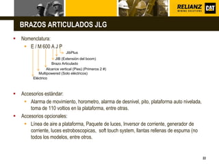 L o g o
22
BRAZOS ARTICULADOS JLG
 Nomenclatura:
 E / M 600 A J P
 Accesorios estándar:
 Alarma de movimiento, horometro, alarma de desnivel, pito, plataforma auto nivelada,
toma de 110 voltios en la plataforma, entre otras.
 Accesorios opcionales:
 Línea de aire a plataforma, Paquete de luces, Inversor de corriente, generador de
corriente, luces estroboscopicas, soft touch system, llantas rellenas de espuma (no
todos los modelos, entre otros.
JibPlus
JIB (Extensión del boom)
Alcance vertical (Pies) (Primeros 2 #)
Multipowered (Solo eléctricos)
Eléctrico
Brazo Articulado
 